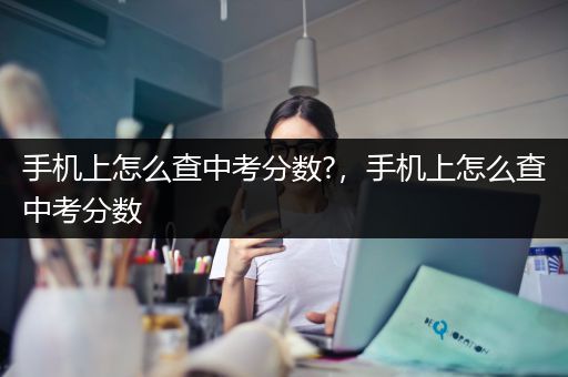 手机上怎么查中考分数?，手机上怎么查中考分数